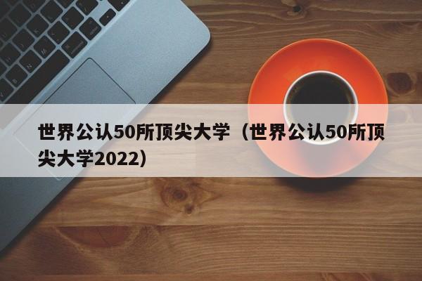 世界公认50所顶尖大学（世界公认50所顶尖大学2022）