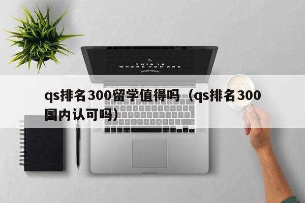 qs排名300留学值得吗（qs排名300国内认可吗）