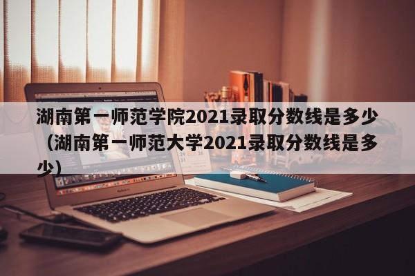 湖南第一师范学院2021录取分数线是多少（湖南第一师范大学2021录取分数线是多少）