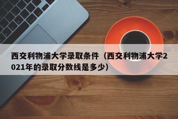 西交利物浦大学录取条件（西交利物浦大学2021年的录取分数线是多少）