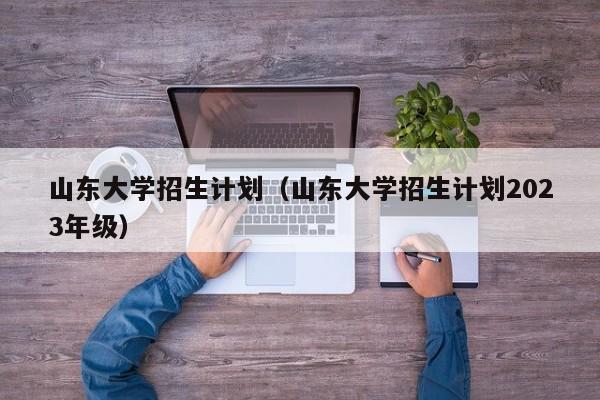 山东大学招生计划（山东大学招生计划2023年级）