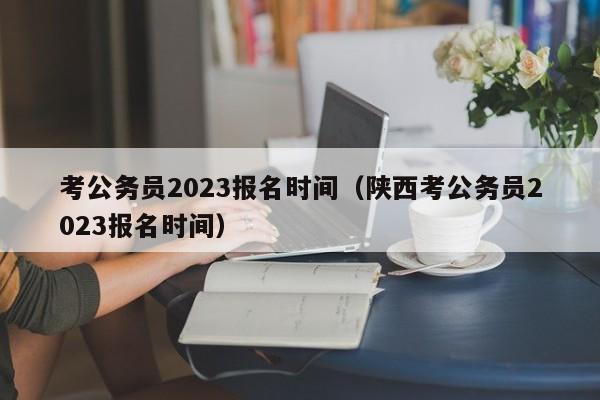 考公务员2023报名时间（陕西考公务员2023报名时间）