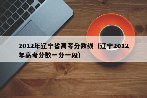 2012年辽宁省高考分数线（辽宁2012年高考分数一分一段）