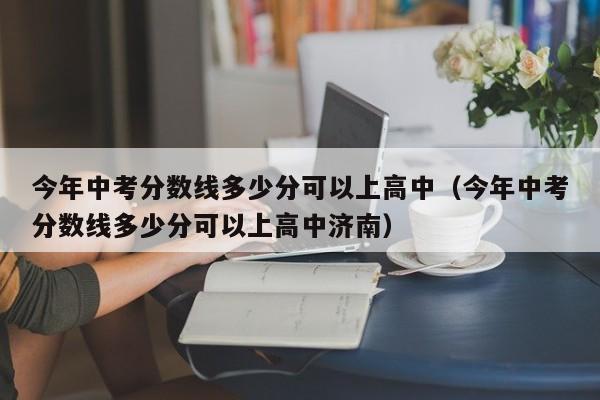 今年中考分数线多少分可以上高中（今年中考分数线多少分可以上高中济南）