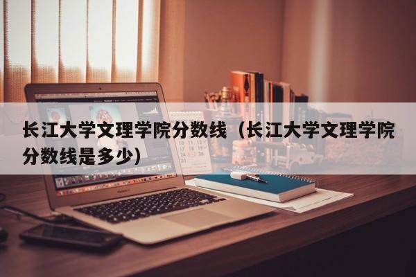 长江大学文理学院分数线（长江大学文理学院分数线是多少）