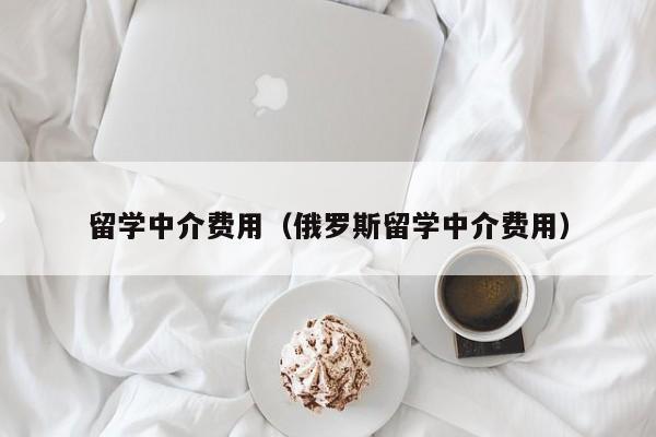 留学中介费用（俄罗斯留学中介费用）