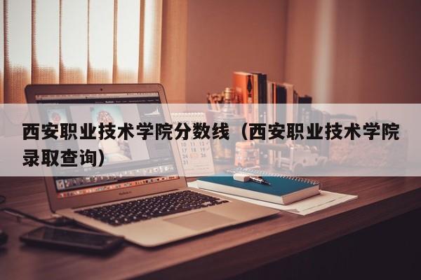 西安职业技术学院分数线（西安职业技术学院录取查询）