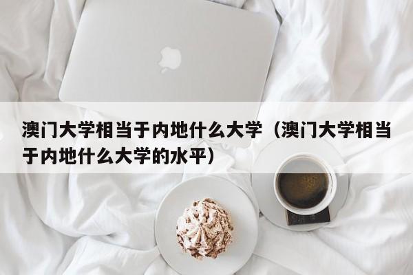 澳门大学相当于内地什么大学（澳门大学相当于内地什么大学的水平）