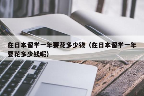 在日本留学一年要花多少钱（在日本留学一年要花多少钱呢）