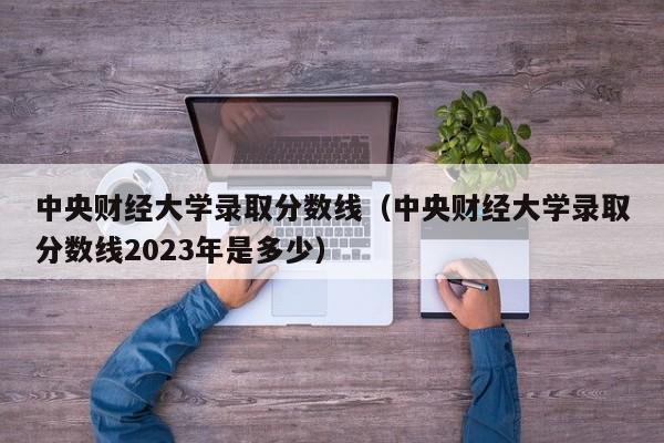 中央财经大学录取分数线（中央财经大学录取分数线2023年是多少）