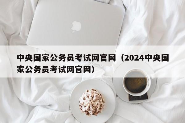 中央国家公务员考试网官网（2024中央国家公务员考试网官网）