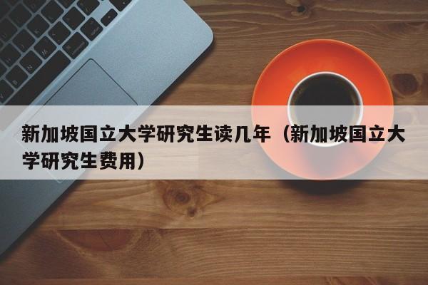 新加坡国立大学研究生读几年（新加坡国立大学研究生费用）