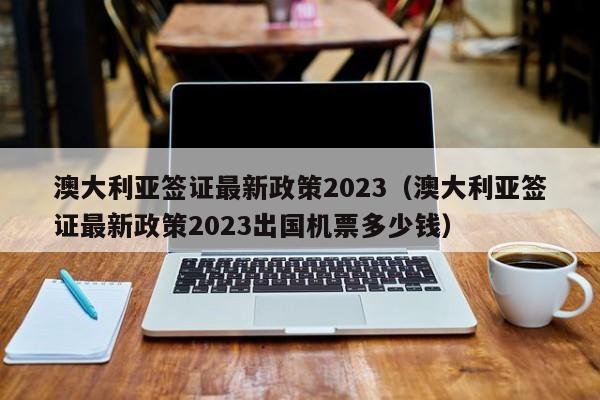 澳大利亚签证最新政策2023（澳大利亚签证最新政策2023出国机票多少钱）