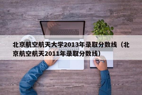 北京航空航天大学2013年录取分数线（北京航空航天2011年录取分数线）