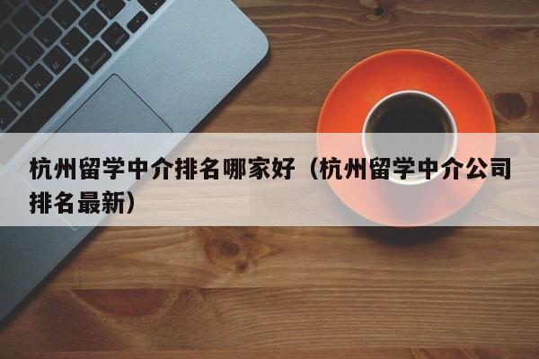 杭州留学中介排名哪家好（杭州留学中介公司排名最新）