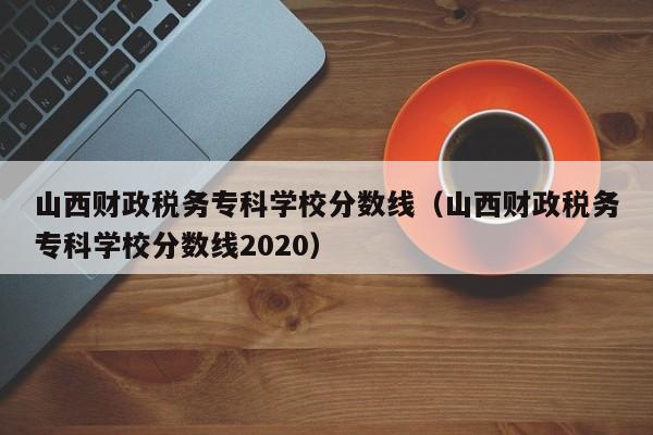 山西财政税务专科学校分数线（山西财政税务专科学校分数线2020）