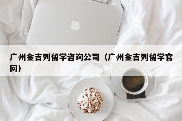 广州金吉列留学咨询公司（广州金吉列留学官网）