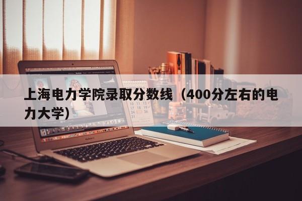 上海电力学院录取分数线（400分左右的电力大学）