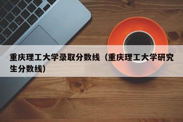 重庆理工大学录取分数线（重庆理工大学研究生分数线）