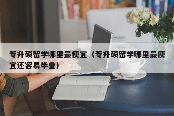 专升硕留学哪里最便宜（专升硕留学哪里最便宜还容易毕业）