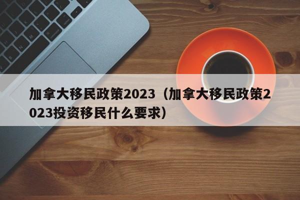 加拿大移民政策2023（加拿大移民政策2023投资移民什么要求）