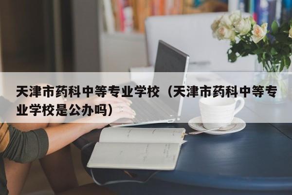 天津市药科中等专业学校（天津市药科中等专业学校是公办吗）