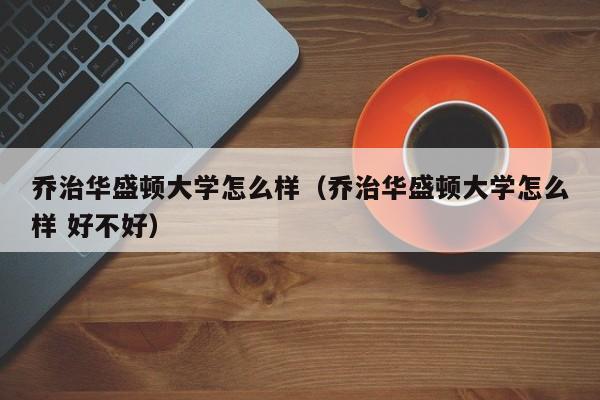 乔治华盛顿大学怎么样（乔治华盛顿大学怎么样 好不好）