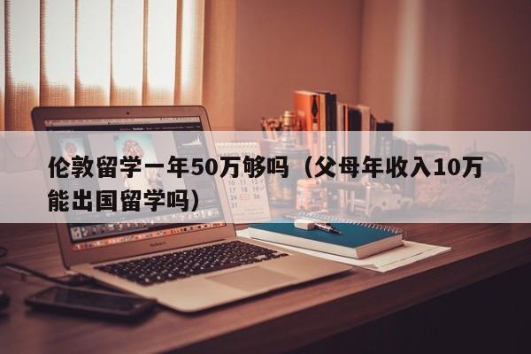 伦敦留学一年50万够吗（父母年收入10万能出国留学吗）