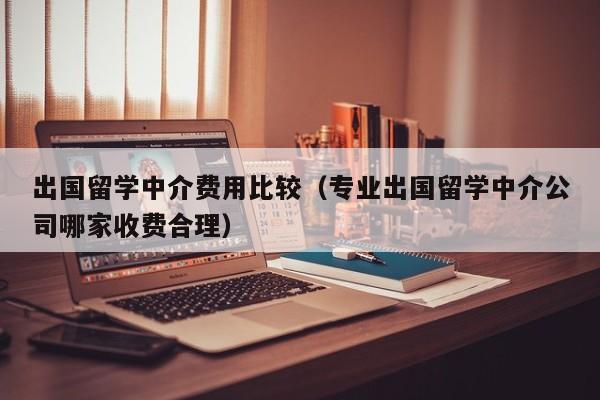 出国留学中介费用比较（专业出国留学中介公司哪家收费合理）