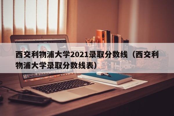 西交利物浦大学2021录取分数线（西交利物浦大学录取分数线表）