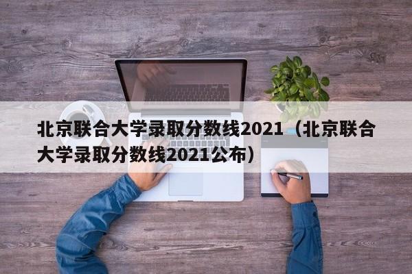 北京联合大学录取分数线2021（北京联合大学录取分数线2021公布）