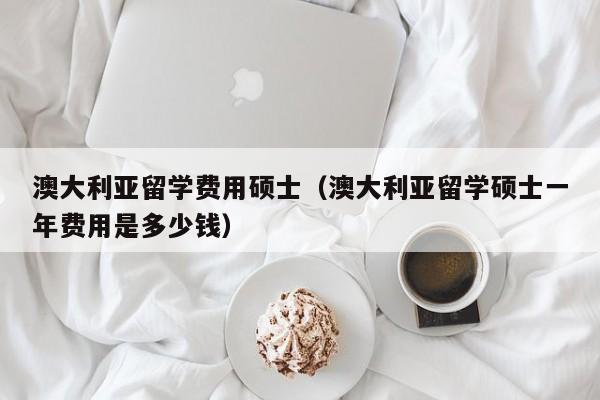 澳大利亚留学费用硕士（澳大利亚留学硕士一年费用是多少钱）