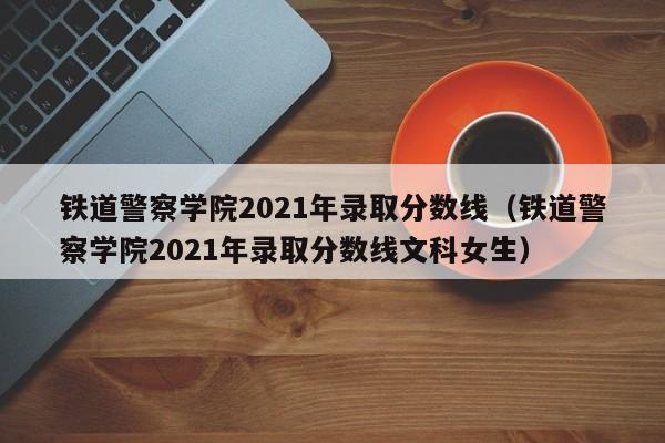 铁道警察学院2021年录取分数线（铁道警察学院2021年录取分数线文科女生）