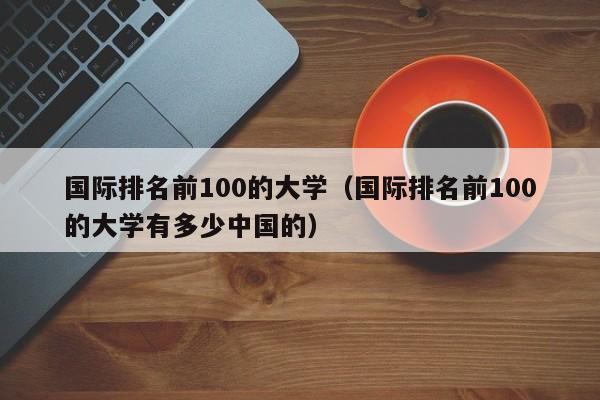 国际排名前100的大学（国际排名前100的大学有多少中国的）