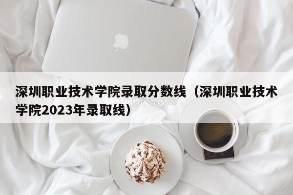 深圳职业技术学院录取分数线（深圳职业技术学院2023年录取线）