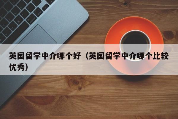 英国留学中介哪个好（英国留学中介哪个比较优秀）