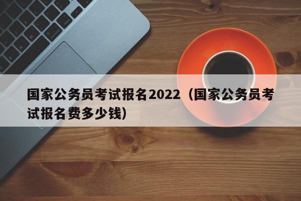 国家公务员考试报名2022（国家公务员考试报名费多少钱）