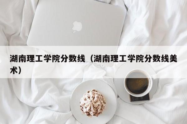 湖南理工学院分数线（湖南理工学院分数线美术）