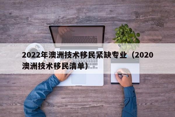 2022年澳洲技术移民紧缺专业（2020澳洲技术移民清单）