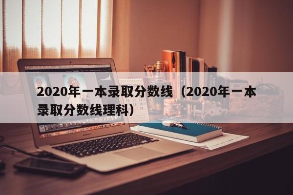 2020年一本录取分数线（2020年一本录取分数线理科）