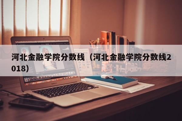 河北金融学院分数线（河北金融学院分数线2018）