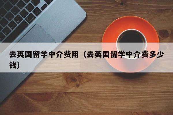 去英国留学中介费用（去英国留学中介费多少钱）