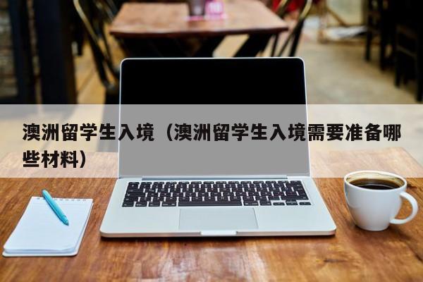 澳洲留学生入境（澳洲留学生入境需要准备哪些材料）