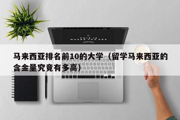 马来西亚排名前10的大学（留学马来西亚的含金量究竟有多高）