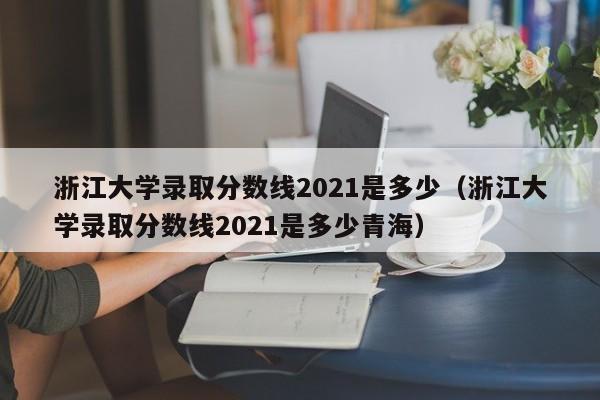 浙江大学录取分数线2021是多少（浙江大学录取分数线2021是多少青海）