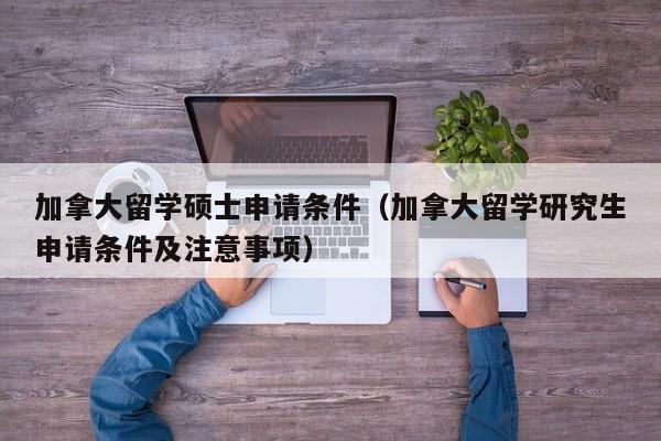 加拿大留学硕士申请条件（加拿大留学研究生申请条件及注意事项）