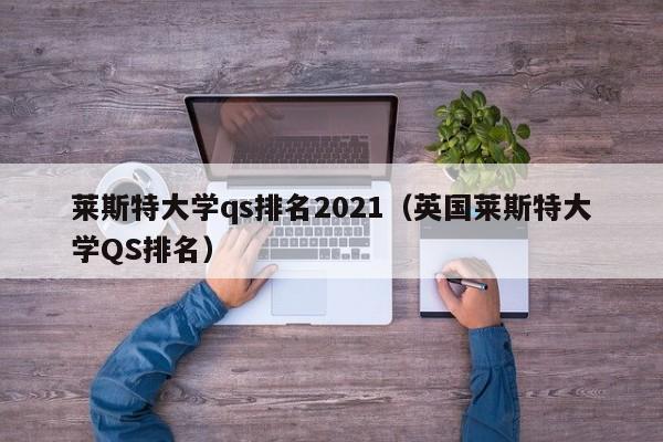 莱斯特大学qs排名2021（英国莱斯特大学QS排名）