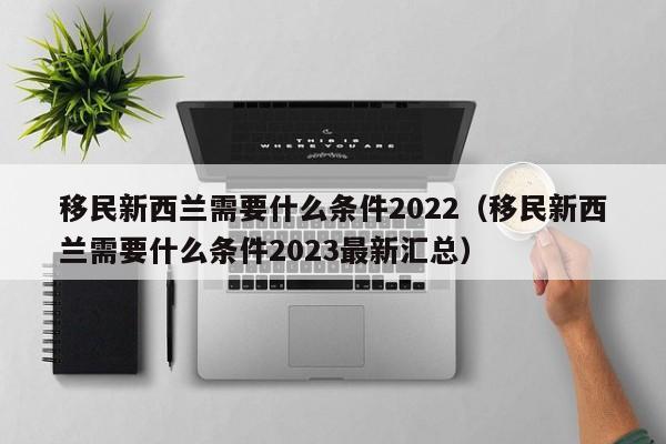 移民新西兰需要什么条件2022（移民新西兰需要什么条件2023最新汇总）