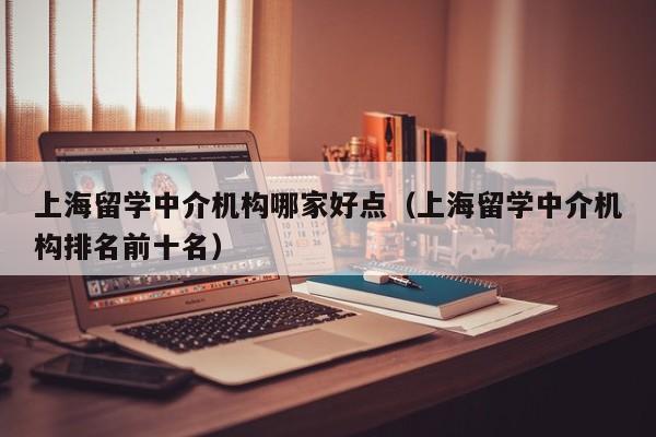 上海留学中介机构哪家好点（上海留学中介机构排名前十名）