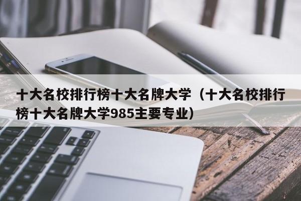 十大名校排行榜十大名牌大学（十大名校排行榜十大名牌大学985主要专业）